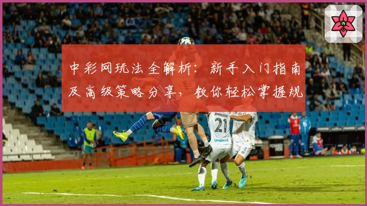 中彩网玩法全解析：新手入门指南及高级策略分享，教你轻松掌握规则与技巧
