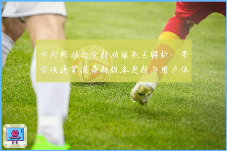 中彩网动态全新功能亮点解析，带你快速掌握最新版本更新与用户体验
