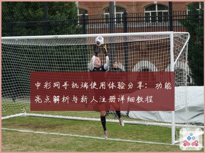 中彩网手机端使用体验分享：功能亮点解析与新人注册详细教程