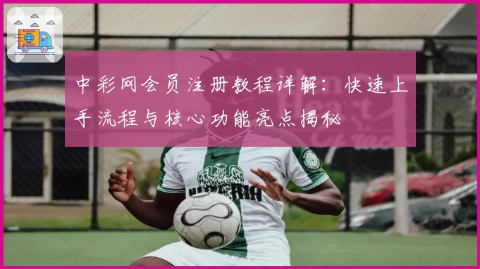 中彩网会员注册教程详解:快速上手流程与核心功能亮点揭秘