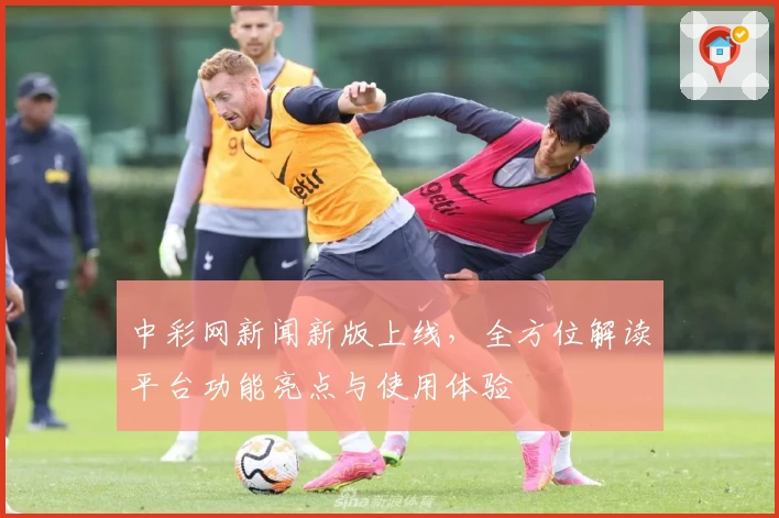中彩网新闻新版上线，全方位解读平台功能亮点与使用体验