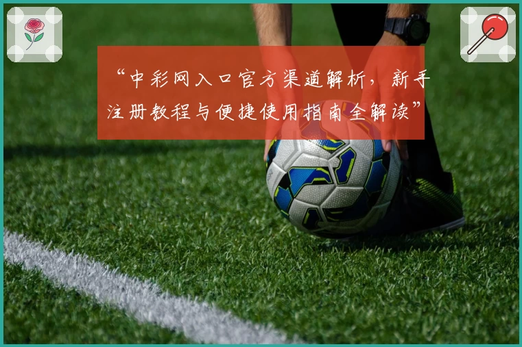 “中彩网入口官方渠道解析，新手注册教程与便捷使用指南全解读”