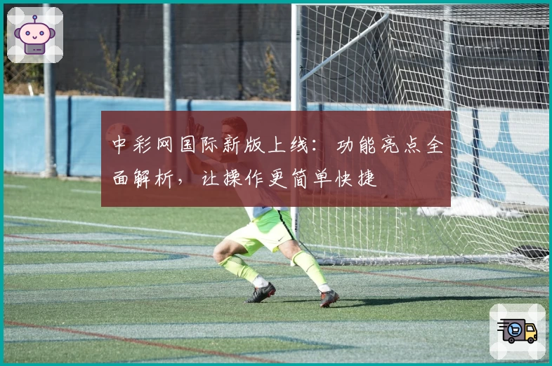 中彩网国际新版上线:功能亮点全面解析,让操作更简单快捷