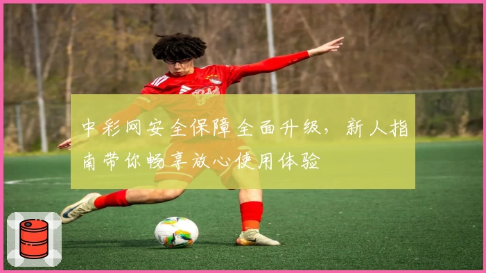 中彩网安全保障全面升级，新人指南带你畅享放心使用体验