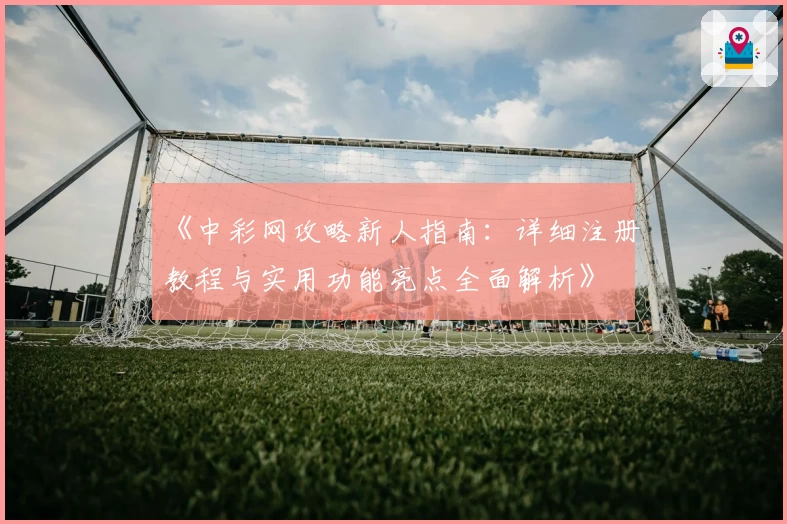 《中彩网攻略新人指南：详细注册教程与实用功能亮点全面解析》