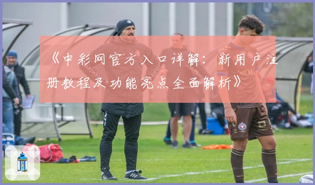 《中彩网官方入口详解：新用户注册教程及功能亮点全面解析》