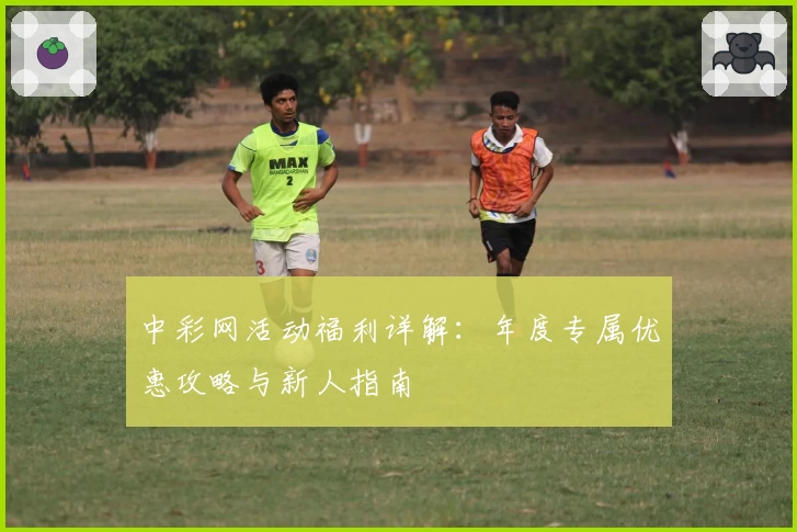 中彩网活动福利详解：年度专属优惠攻略与新人指南