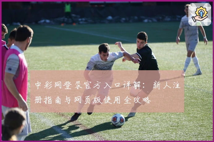 中彩网登录官方入口详解：新人注册指南与网页版使用全攻略