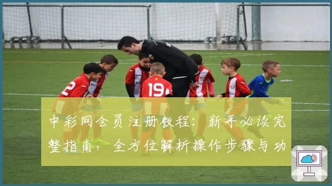中彩网会员注册教程：新手必读完整指南，全方位解析操作步骤与功能亮点