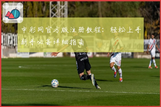 中彩网官方版注册教程：轻松上手新手必备详细指南