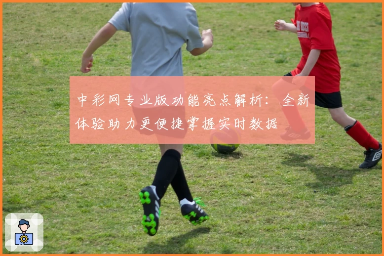 中彩网专业版功能亮点解析：全新体验助力更便捷掌握实时数据