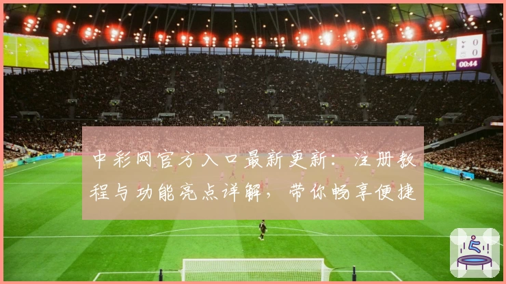 中彩网官方入口最新更新:注册教程与功能亮点详解,带你畅享便捷服务体验