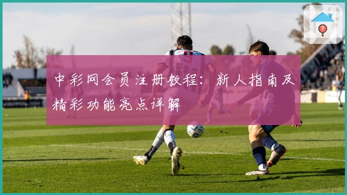 中彩网会员注册教程：新人指南及精彩功能亮点详解
