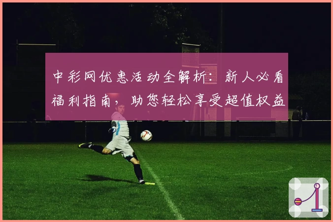 中彩网优惠活动全解析：新人必看福利指南，助您轻松享受超值权益