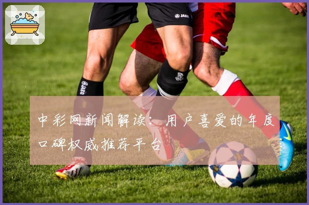 中彩网新闻解读:用户喜爱的年度口碑权威推荐平台
