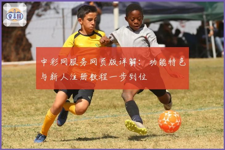 中彩网服务网页版详解：功能特色与新人注册教程一步到位