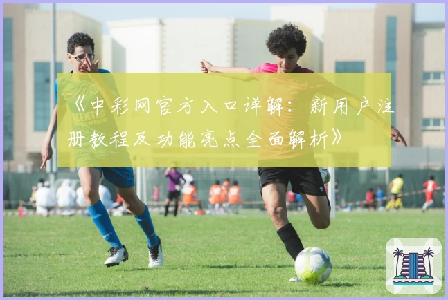 《中彩网官方入口详解：新用户注册教程及功能亮点全面解析》