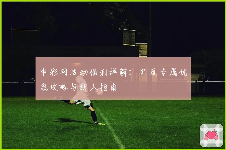 中彩网活动福利详解：年度专属优惠攻略与新人指南